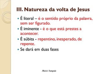 III. Natureza da volta de Jesus 
É literal –é o sentido próprio da palavra, sem ser figurado. 
É iminente -é o que está prestes a acontecer. 
É súbita -repentino, inesperado, de repente. 
Se dará em duas fases 
Moisés Sampaio  