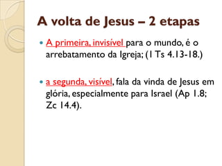 A volta de Jesus –2 etapas 
A primeira, invisível para o mundo, é o arrebatamento da Igreja; (1 Ts4.13-18.) 
a segunda, visível, fala da vinda de Jesus em glória, especialmente para Israel (Ap1.8; Zc14.4).  