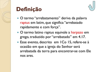 Definição 
O termo “arrebatamento” deriva da palavra raptusem latim, que significa “arrebatado rapidamente e com força”. 
O termo latino raptusequivale a harpazoem grego, traduzido por “arrebatado” em 4.17. 
Esse evento, descrito em 1Co 15, refere-se à ocasião em que a igreja do Senhor será arrebatada da terra para encontrar-se com Ele nos ares.  