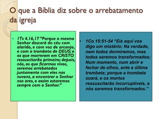 O que a Bíblia diz sobre o arrebatamento da igreja 
1Ts 4.16,17 “Porque o mesmo Senhor descerá do céu com alarido, e com voz de arcanjo, e com a trombeta de DEUS; e os que morreram em CRISTO ressuscitarão primeiro; depois, nós, os que ficarmos vivos, seremos arrebatados juntamente com eles nas nuvens, a encontrar o Senhor nos ares, e assim estaremos sempre com o Senhor.” 
•1Co 15:51-54 “Eis aqui vos digo um mistério: Na verdade, nem todos dormiremos, mas todos seremos transformados; Num momento, num abrir e fechar de olhos, ante a última trombeta; porque a trombeta soará, e os mortos ressuscitarão incorruptíveis, e nós seremos transformados.”  