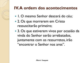 IV. A ordem dos acontecimentos 
1. O mesmo Senhor descerá do céu; 
2. Os que morrerem em Cristo ressuscitarão primeiro; 
3. Os que estiverem vivos por ocasião da vinda do Senhor serão arrebatados, juntamente com os ressurretos, irão “encontrar o Senhor nos ares”. 
Moisés Sampaio  
