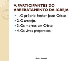 V. PARTICIPANTES DO ARREBATAMENTO DA IGREJA 
1. O próprio Senhor Jesus Cristo. 
2. O arcanjo. 
3. Os mortos em Cristo. 
4. Os vivos preparados. 
Moisés Sampaio  