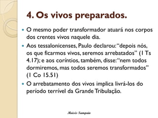 4. Os vivos preparados. 
O mesmo poder transformador atuará nos corpos dos crentes vivos naquele dia. 
Aos tessalonicenses, Paulo declarou: “depois nós, os que ficarmos vivos, seremos arrebatados” (1 Ts4.17); e aos coríntios, também, disse: “nem todos dormiremos, mas todos seremos transformados” (1 Co 15.51) 
O arrebatamento dos vivos implica livrá-los do período terrível da Grande Tribulação. 
Moisés Sampaio  