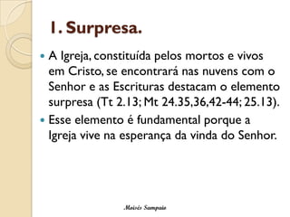 1. Surpresa. 
A Igreja, constituída pelos mortos e vivos em Cristo, se encontrará nas nuvens com o Senhor e as Escrituras destacam o elemento surpresa (Tt2.13; Mt24.35,36,42-44; 25.13). 
Esse elemento é fundamental porque a Igreja vive na esperança da vinda do Senhor. 
Moisés Sampaio  