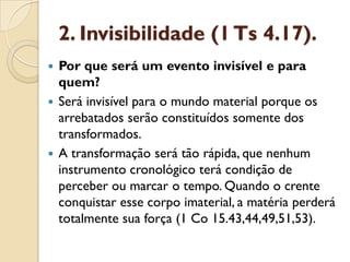 2. Invisibilidade (1 Ts4.17). 
Por que será um evento invisível e para quem? 
Será invisível para o mundo material porque os arrebatados serão constituídos somente dos transformados. 
A transformação será tão rápida, que nenhum instrumento cronológico terá condição de perceber ou marcar o tempo. Quando o crente conquistar esse corpo imaterial, a matéria perderá totalmente sua força (1 Co 15.43,44,49,51,53).  