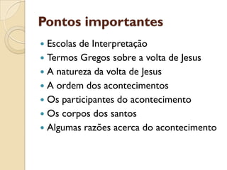 Pontos importantes 
Escolas de Interpretação 
Termos Gregos sobre a volta de Jesus 
A natureza da volta de Jesus 
A ordem dos acontecimentos 
Os participantes do acontecimento 
Os corpos dos santos 
Algumas razões acerca do acontecimento  