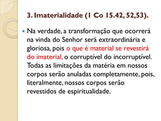 3. Imaterialidade (1 Co 15.42, 52,53). 
Na verdade, a transformação que ocorrerá na vinda do Senhor será extraordinária e gloriosa, pois o que é material se revestirá do imaterial, o corruptível do incorruptível. Todas as limitações da matéria em nossos corpos serão anuladas completamente, pois, literalmente, nossos corpos serão revestidos de espiritualidade.  