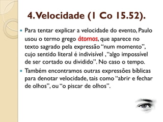 4. Velocidade (1 Co 15.52). 
Para tentar explicar a velocidade do evento, Paulo usou o termo grego átomos, que aparece no texto sagrado pela expressão “num momento”, cujo sentido literal é indivisível , “algo impossível de ser cortado ou dividido”. No caso o tempo. 
Também encontramos outras expressões bíblicas para denotar velocidade, tais como “abrir e fechar de olhos”, ou “o piscar de olhos”.  