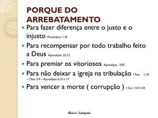PORQUE DO ARREBATAMENTO 
Para fazer diferença entre o justo e o injusto Provérbios 11:8 
Para recompensar por todo trabalho feito a Deus Apocalipse. 22:12 
Para premiar os vitoriosos Apocalipse. 3:05 
Para não deixar a igreja na tribulação I Tess. 1:10 –I Tess. 5:9 –Apocalipse 6:16 e 17 
Para vencer a morte ( corrupção ) I Cor. 15:51-54 
Moisés Sampaio  