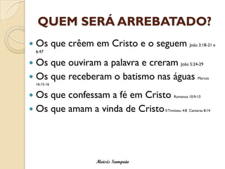 QUEM SERÁ ARREBATADO? 
Os que crêem em Cristo e o seguem João 3:18-21 e 6:47 
Os que ouviram a palavra e creram João 5:24-29 
Os que receberam o batismo nas águas Marcos 16:15-16 
Os que confessam a fé em Cristo Romanos 10:9-13 
Os que amam a vinda de CristoII Timóteo. 4:8 Cantares 8:14 
Moisés Sampaio  