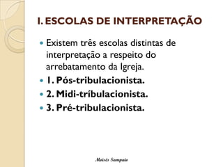 I. ESCOLAS DE INTERPRETAÇÃO 
Existem três escolas distintas de interpretação a respeito do arrebatamento da Igreja. 
1. Pós-tribulacionista. 
2. Midi-tríbulacionista. 
3. Pré-tribulacionista. 
Moisés Sampaio  