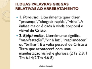 II. DUAS PALAVRAS GREGAS RELATIVAS AO ARREBATAMENTO 
1. Parousia.Literalmente quer dizer “presença”, “chegada rápida”, “visita”.A ênfase maior é dada à vinda corporal e visível de Cristo. 
2. Epiphanéia.Literalmente significa “manifestação”, “vir à luz”, “resplandecer” ou “brilhar”. É a volta pessoal de Cristo à Terra que acontecerá com uma manifestação visível e gloriosa (2 Ts2.8; 1 Tm6.14; 2 Tm4.6-8) 
Moisés Sampaio  