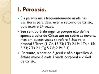 1. Parousia. 
É a palavra mais freqüentemente usada nas Escrituras para descrever o retorno de Cristo, pois ocorre 24 vezes. 
Seu sentido é abrangente porque não define apenas a volta de Cristo até ou sobre as nuvens, mas em outras vezes se refere à Sua volta pessoal à Terra (1 Co 15.23; 1 Ts2.19; 1 Ts4.15; 5.23; 2 Ts2.1; Tg5.7,8; 2 Pe3.4). 
Portanto, o sentido é geral e não específico. A ênfase maior é dada à vinda corporal e visível de Cristo. 
Moisés Sampaio  