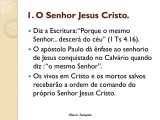 1. O Senhor Jesus Cristo.
 Diz a Escritura: “Porque o mesmo
  Senhor... descerá do céu” (1 Ts 4.16).
 O apóstolo Paulo dá ênfase ao senhorio
  de Jesus conquistado no Calvário quando
  diz : “o mesmo Senhor”.
 Os vivos em Cristo e os mortos salvos
  receberão a ordem de comando do
  próprio Senhor Jesus Cristo.

             Moisés Sampaio
 