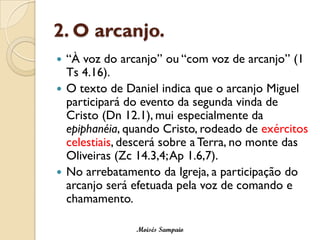 2. O arcanjo.
 “À voz do arcanjo” ou “com voz de arcanjo” (1
  Ts 4.16).
 O texto de Daniel indica que o arcanjo Miguel
  participará do evento da segunda vinda de
  Cristo (Dn 12.1), mui especialmente da
  epiphanéia, quando Cristo, rodeado de exércitos
  celestiais, descerá sobre a Terra, no monte das
  Oliveiras (Zc 14.3,4; Ap 1.6,7).
 No arrebatamento da Igreja, a participação do
  arcanjo será efetuada pela voz de comando e
  chamamento.

               Moisés Sampaio
 