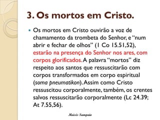 3. Os mortos em Cristo.
   Os mortos em Cristo ouvirão a voz de
    chamamento da trombeta do Senhor, e “num
    abrir e fechar de olhos” (1 Co 15.51,52),
    estarão na presença do Senhor nos ares, com
    corpos glorificados.A palavra “mortos” diz
    respeito aos santos que ressuscitarão com
    corpos transformados em corpo espiritual
    (soma pneumatikon). Assim como Cristo
    ressuscitou corporalmente, também, os crentes
    salvos ressuscitarão corporalmente (Lc 24.39;
    At 7.55,56).
                 Moisés Sampaio
 