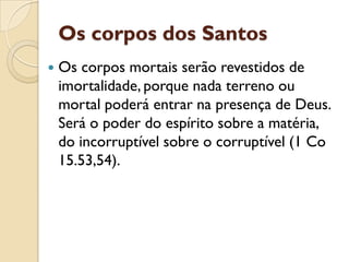 Os corpos dos Santos
   Os corpos mortais serão revestidos de
    imortalidade, porque nada terreno ou
    mortal poderá entrar na presença de Deus.
    Será o poder do espírito sobre a matéria,
    do incorruptível sobre o corruptível (1 Co
    15.53,54).
 