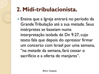 2. Midi-tríbulacionista.
   Ensina que a Igreja entrará no período da
    Grande Tribulação até a sua metade. Seus
    intérpretes se baseiam numa
    interpretação isolada de Dn 9.27, cujo
    texto fala que depois do opressor firmar
    um concerto com Israel por uma semana,
    “na metade da semana, fará cessar o
    sacrifício e a oferta de manjares”.


               Moisés Sampaio
 
