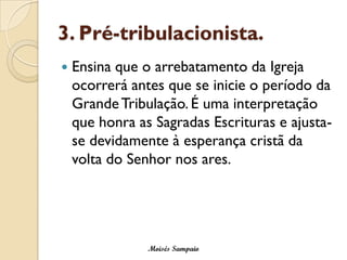 3. Pré-tribulacionista.
   Ensina que o arrebatamento da Igreja
    ocorrerá antes que se inicie o período da
    Grande Tribulação. É uma interpretação
    que honra as Sagradas Escrituras e ajusta-
    se devidamente à esperança cristã da
    volta do Senhor nos ares.




                Moisés Sampaio
 