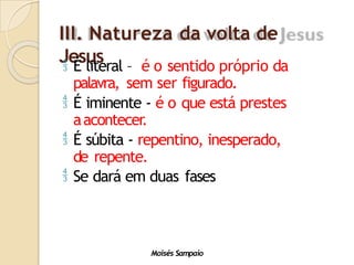 III. Natureza da volta de
Jesus
Moisés Sampaio
 É literal – é o sentido próprio da
palavra, sem ser figurado.
 É iminente - é o que está prestes
aacontecer
.
 É súbita - repentino, inesperado,
de repente.
 Se dará em duas fases
 