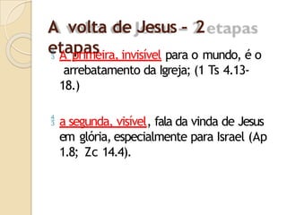 A volta de Jesus – 2
etapas
 A primeira, invisível para o mundo, é o
arrebatamento da Igreja; (1 Ts 4.13-
18.)
 a segunda, visível, fala da vinda de Jesus
em glória, especialmente para Israel (Ap
1.8; Zc 14.4).
 