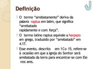 Definição
 O termo “arrebatamento” deriva da
palavra raptus em latim, que significa
“arrebatado
rapidamente e com força”.
 O termo latino raptus equivale a harpazo
em grego, traduzido por “arrebatado” em
4.17.
 Esse evento, descrito em 1Co 15, refere-se
à ocasião em que a igreja do Senhor será
arrebatada da terra para encontrar-se com Ele
nos ares.
 