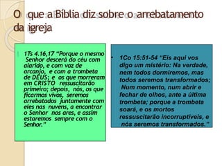 O que a Bíblia diz sobre o arrebatamento
da igreja
 1T
s 4.16,17 “Porque o mesmo
Senhor descerá do céu com
alarido, e com voz de
arcanjo, e com a trombeta
de DEUS; e os que morreram
em CRISTO ressuscitarão
primeiro; depois, nós, os que
ficarmos vivos, seremos
arrebatados juntamente com
eles nas nuvens, a encontrar
o Senhor nos ares, e assim
estaremos sempre com o
Senhor.”
• 1Co 15:51-54 “Eis aqui vos
digo um mistério: Na verdade,
nem todos dormiremos, mas
todos seremos transformados;
Num momento, num abrir e
fechar de olhos, ante a última
trombeta; porque a trombeta
soará, e os mortos
ressuscitarão incorruptíveis, e
nós seremos transformados.”
 