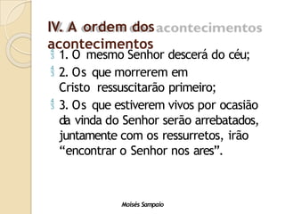 IV. A ordem dos
acontecimentos
Moisés Sampaio
 1. O mesmo Senhor descerá do céu;
 2. Os que morrerem em
Cristo ressuscitarão primeiro;
 3. Os que estiverem vivos por ocasião
da vinda do Senhor serão arrebatados,
juntamente com os ressurretos, irão
“encontrar o Senhor nos ares”.
 