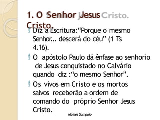 1. O Senhor Jesus
Cristo.
Moisés Sampaio
 Diz a Escritura:“Porque o mesmo
Senhor
... descerá do céu” (1 Ts
4.16).
 O apóstolo Paulo dá ênfase ao senhorio
de Jesus conquistado no Calvário
quando diz :“o mesmo Senhor”.
 Os vivos em Cristo e os mortos
salvos receberão a ordem de
comando do próprio Senhor Jesus
Cristo.
 