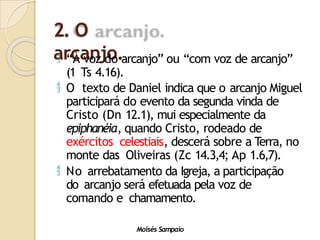 2. O
arcanjo.
Moisés Sampaio
 “À voz do arcanjo” ou “com voz de arcanjo”
(1 Ts 4.16).
 O texto de Daniel indica que o arcanjo Miguel
participará do evento da segunda vinda de
Cristo (Dn 12.1), mui especialmente da
epiphanéia, quando Cristo, rodeado de
exércitos celestiais, descerá sobre a Terra, no
monte das Oliveiras (Zc 14.3,4; Ap 1.6,7).
 No arrebatamento da Igreja, a participação
do arcanjo será efetuada pela voz de
comando e chamamento.
 