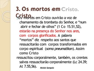 3. Os mortos em
Cristo.
Moisés Sampaio
Os mortos em Cristo ouvirão a voz de
chamamento da trombeta do Senhor
, e “num
abrir e fechar de olhos” (1 Co 15.51,52),
estarão na presença do Senhor nos ares,
com corpos glorificados. A palavra
“mortos” diz respeito aos santos que
ressuscitarão com corpos transformados em
corpo espiritual (soma pneumatikon). Assim
como Cristo
ressuscitou corporalmente, também, os crentes
salvos ressuscitarão corporalmente (Lc 24.39;
At 7.55,56).
 
