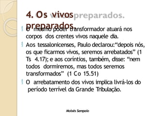 4. Os vivos
preparados.
Moisés Sampaio
 O mesmo poder transformador atuará nos
corpos dos crentes vivos naquele dia.
 Aos tessalonicenses, Paulo declarou:“depois nós,
os que ficarmos vivos, seremos arrebatados” (1
Ts 4.17); e aos coríntios, também, disse: “nem
todos dormiremos, mas todos seremos
transformados” (1 Co 15.51)
 O arrebatamento dos vivos implica livrá-los do
período terrível da Grande Tribulação.
 