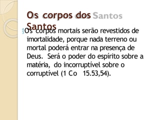 Os corpos dos
Santos
Os corpos mortais serão revestidos de
imortalidade, porque nada terreno ou
mortal poderá entrar na presença de
Deus. Será o poder do espírito sobre a
matéria, do incorruptível sobre o
corruptível (1 Co 15.53,54).
 