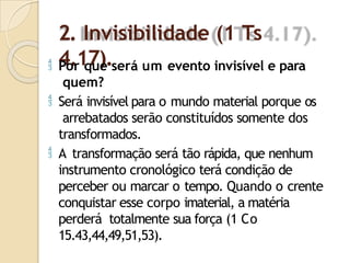 2. Invisibilidade (1 Ts
4.17).
 Por que será um evento invisível e para
quem?
 Será invisível para o mundo material porque os
arrebatados serão constituídos somente dos
transformados.
 A transformação será tão rápida, que nenhum
instrumento cronológico terá condição de
perceber ou marcar o tempo. Quando o crente
conquistar esse corpo imaterial, a matéria
perderá totalmente sua força (1 Co
15.43,44,49,51,53).
 
