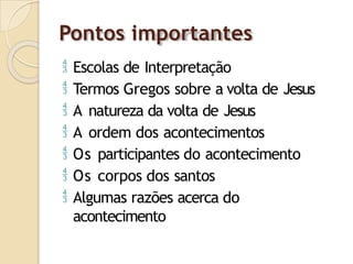 Pontos importantes
 Escolas de Interpretação
 Termos Gregos sobre a volta de Jesus
 A natureza da volta de Jesus
 A ordem dos acontecimentos
 Os participantes do acontecimento
 Os corpos dos santos
 Algumas razões acerca do
acontecimento
 