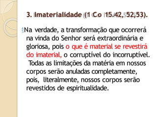 3. Imaterialidade (1 Co 15.42, 52,53).
Na verdade, a transformação que ocorrerá
na vinda do Senhor será extraordinária e
gloriosa, pois o que é material se revestirá
do imaterial, o corruptível do incorruptível.
Todas as limitações da matéria em nossos
corpos serão anuladas completamente,
pois, literalmente, nossos corpos serão
revestidos de espiritualidade.
 