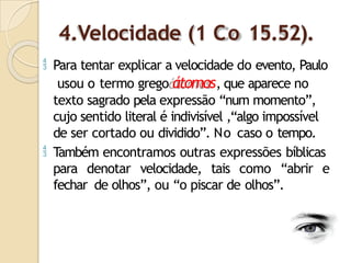 4.Velocidade (1 Co 15.52).
 Para tentar explicar a velocidade do evento, Paulo
usou o termo grego átomos, que aparece no
texto sagrado pela expressão “num momento”,
cujo sentido literal é indivisível ,“algo impossível
de ser cortado ou dividido”. No caso o tempo.
 Também encontramos outras expressões bíblicas
para denotar velocidade, tais como “abrir e
fechar de olhos”, ou “o piscar de olhos”.
 