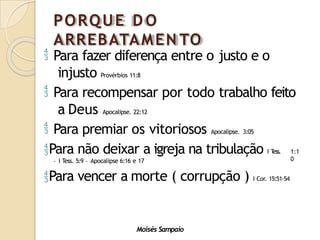 PORQUE D O
ARREBATAMEN TO
Moisés Sampaio
 Para fazer diferença entre o justo e o
injusto Provérbios 11:8
 Para recompensar por todo trabalho feito
a Deus Apocalipse. 22:12
 Para premiar os vitoriosos Apocalipse. 3:05
Para não deixar a igreja na tribulação I T
ess. 1:1
0
– I Tess. 5:9 – Apocalipse 6:16 e 17
Para vencer a morte ( corrupção ) I Cor. 15:51-54
 