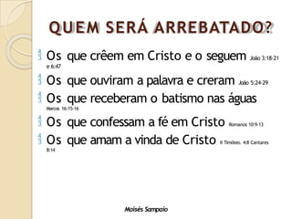 QUEM SERÁ ARREBATADO?
Moisés Sampaio
 Os que crêem em Cristo e o seguem João 3:18-21
e 6:47
 Os que ouviram a palavra e creram João 5:24-29
 Os que receberam o batismo nas águas
Marcos 16:15-16
 Os que confessam a fé em Cristo Romanos 10:9-13
 Os que amam a vinda de Cristo II Timóteo. 4:8 Cantares
8:14
 