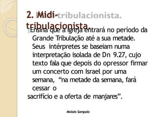 2. Midi-
tríbulacionista.
Moisés Sampaio
Ensina que a Igreja entrará no período da
Grande Tribulação até a sua metade.
Seus intérpretes se baseiam numa
interpretação isolada de Dn 9.27, cujo
texto fala que depois do opressor firmar
um concerto com Israel por uma
semana, “na metade da semana, fará
cessar o
sacrifício e a oferta de manjares”.
 