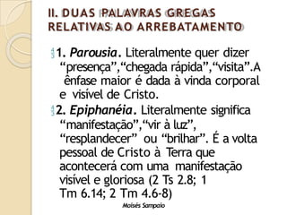 II. DUAS PALAVRAS GREGAS
RELATIVAS AO ARREBATAMENTO
Moisés Sampaio
1. Parousia. Literalmente quer dizer
“presença”,“chegada rápida”,“visita”.A
ênfase maior é dada à vinda corporal
e visível de Cristo.
2. Epiphanéia. Literalmente significa
“manifestação”,“vir à luz”,
“resplandecer” ou “brilhar”. É a volta
pessoal de Cristo à Terra que
acontecerá com uma manifestação
visível e gloriosa (2 Ts 2.8; 1
Tm 6.14; 2 Tm 4.6-8)
 