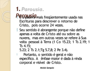 1.
Parousia.
Moisés Sampaio
 É a palavra mais freqüentemente usada nas
Escrituras para descrever o retorno de
Cristo, pois ocorre 24 vezes.
 Seu sentido é abrangente porque não define
apenas a volta de Cristo até ou sobre as
nuvens, mas em outras vezes se refere à Sua
volta pessoal à Terra (1 Co 15.23; 1 Ts 2.19; 1
Ts 4.15;
5.23; 2 Ts 2.1;Tg 5.7,8; 2 Pe 3.4).
 Portanto, o sentido é geral e não
específico. A ênfase maior é dada à vinda
corporal e visível de Cristo.
 