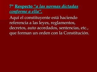 7º  Respecto  “a las normas dictadas conforme a ella”. Aquí el constituyente está haciendo referencia a las leyes, reglamentos, decretos, auto acordados, sentencias, etc., que forman un orden con la Constitución. 