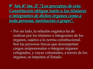 8°  Art. 6° inc. 2°  “Los preceptos de esta Constitución obligan tanto a los titulares o integrantes de dichos órganos como a toda persona, institución o grupo”. Por un lado, la relación orgánica ha de realizar por los titulares o integrantes de los órganos, sujetos a la norma constitucional. Son las personas físicas que desempeñan cargos unipersonales o integran órganos colegiados, y cuyas voluntades, a través de los órganos, se imputan al Estado.  