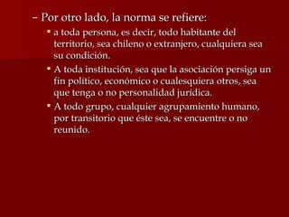 Por otro lado, la norma se refiere: a toda persona, es decir, todo habitante del territorio, sea chileno o extranjero, cualquiera sea su condición. A toda institución, sea que la asociación persiga un fin político, económico o cualesquiera otros, sea que tenga o no personalidad jurídica. A todo grupo, cualquier agrupamiento humano, por transitorio que éste sea, se encuentre o no reunido.  