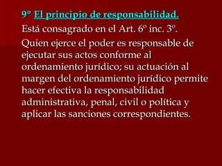 9º  El principio de responsabilidad. Está consagrado en el Art. 6º inc. 3º.  Quien ejerce el poder es responsable de ejecutar sus actos conforme al ordenamiento jurídico; su actuación al margen del ordenamiento jurídico permite hacer efectiva la responsabilidad administrativa, penal, civil o política y aplicar las sanciones correspondientes. 
