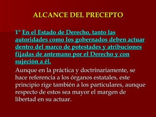 ALCANCE DEL PRECEPTO 1°  En el Estado de Derecho, tanto las autoridades como los gobernados deben actuar dentro del marco de potestades y atribuciones fijadas de antemano por el Derecho y con sujeción a él. Aunque en la práctica y doctrinariamente, se hace referencia a los órganos estatales, este principio rige también a los particulares, aunque respecto de estos sea mayor el margen de libertad en su actuar.  