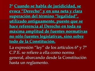 2°   Cuando se habla de juridicidad, se evoca “Derecho” y en una neta y clara superación del término “legalidad”, utilizado antiguamente, puesto que se hace referencia al Derecho en toda su máxima amplitud de fuentes normativas no sólo fuentes legislativas, sino sobre todo de la Constitución.   La expresión “ley” de los artículos 6° y 7° C.P.E. se refiere a ella como norma general, abarcando desde la Constitución  hasta un reglamento.  