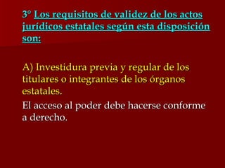 3°  Los requisitos de validez de los actos jurídicos estatales según esta disposición son: A) Investidura previa y regular de los titulares o integrantes de los órganos estatales. El acceso al poder debe hacerse conforme a derecho. 