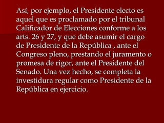 Así, por ejemplo, el Presidente electo es aquel que es proclamado por el tribunal Calificador de Elecciones conforme a los arts. 26 y 27, y que debe asumir el cargo de Presidente de la República , ante el Congreso pleno, prestando el juramento o promesa de rigor, ante el Presidente del Senado. Una vez hecho, se completa la investidura regular como Presidente de la República en ejercicio. 